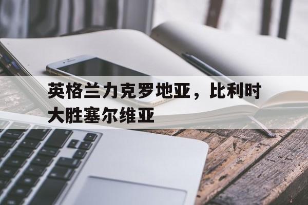 关于英格兰力克罗地亚，比利时大胜塞尔维亚的信息