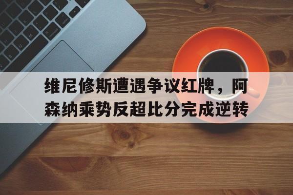 维尼修斯遭遇争议红牌，阿森纳乘势反超比分完成逆转